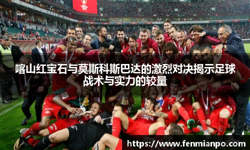 喀山红宝石与莫斯科斯巴达的激烈对决揭示足球战术与实力的较量