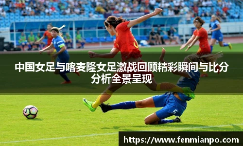 中国女足与喀麦隆女足激战回顾精彩瞬间与比分分析全景呈现